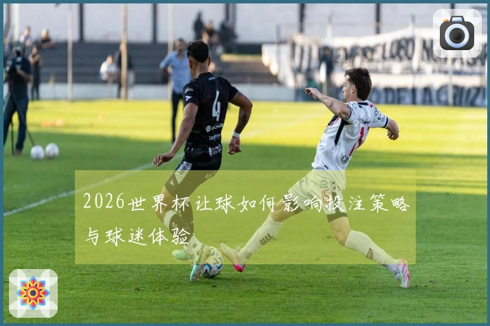 2026世界杯让球如何影响投注策略与球迷体验